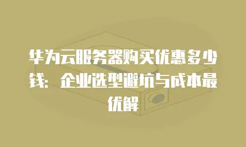 华为云服务器购买优惠多少钱：企业选型避坑与成本最优解