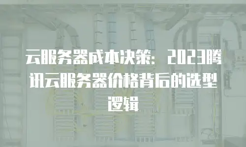 云服务器成本决策：2023腾讯云服务器价格背后的选型逻辑