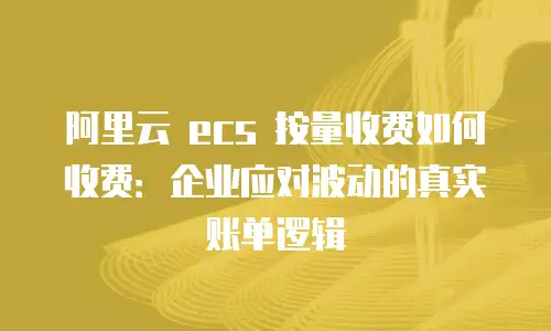阿里云 ecs 按量收费如何收费：企业应对波动的真实账单逻辑