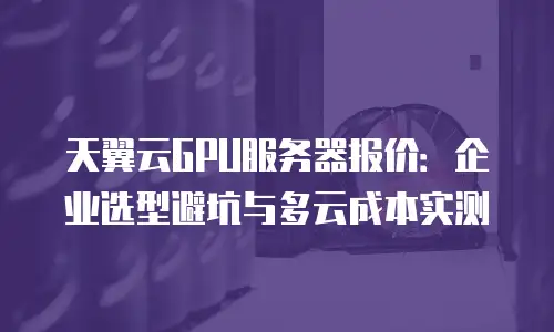 天翼云GPU服务器报价：企业选型避坑与多云成本实测
