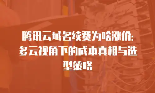 腾讯云域名续费为啥涨价：多云视角下的成本真相与选型策略