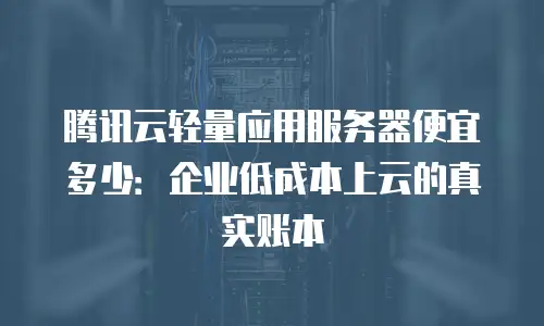 腾讯云轻量应用服务器便宜多少：企业低成本上云的真实账本