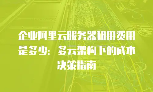 企业阿里云服务器租用费用是多少：多云架构下的成本决策指南