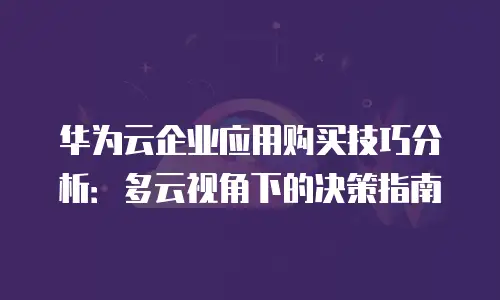 华为云企业应用购买技巧分析：多云视角下的决策指南