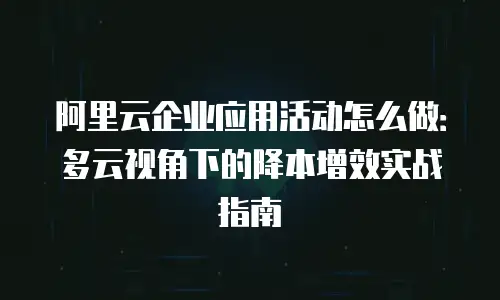 阿里云企业应用活动怎么做：多云视角下的降本增效实战指南