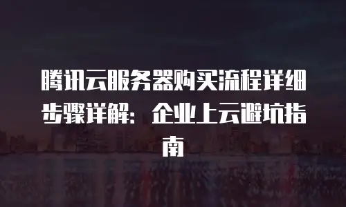 腾讯云服务器购买流程详细步骤详解：企业上云避坑指南
