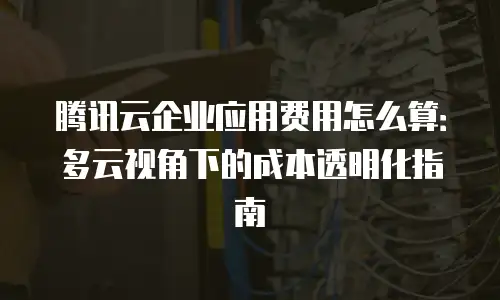 腾讯云企业应用费用怎么算：多云视角下的成本透明化指南