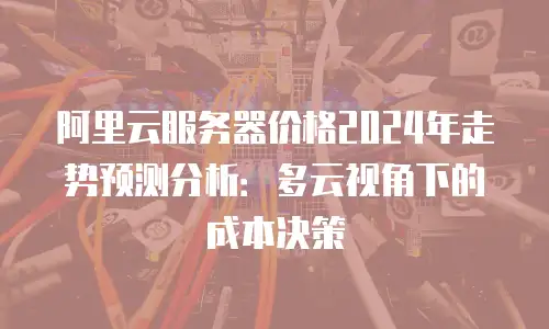 阿里云服务器价格2024年走势预测分析：多云视角下的成本决策