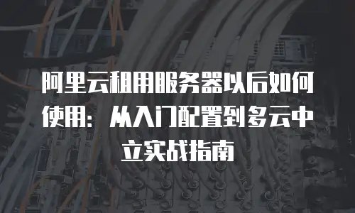 阿里云租用服务器以后如何使用：从入门配置到多云中立实战指南