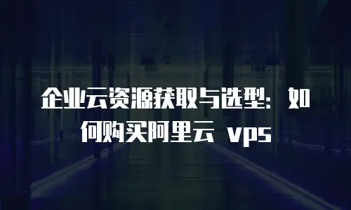 企业云资源获取与选型：如何购买阿里云 vps