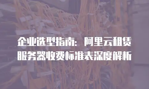 企业选型指南：阿里云租赁服务器收费标准表深度解析