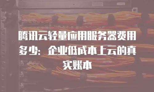 腾讯云轻量应用服务器费用多少：企业低成本上云的真实账本