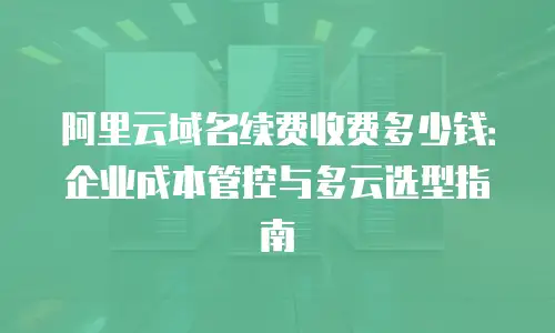 阿里云域名续费收费多少钱：企业成本管控与多云选型指南
