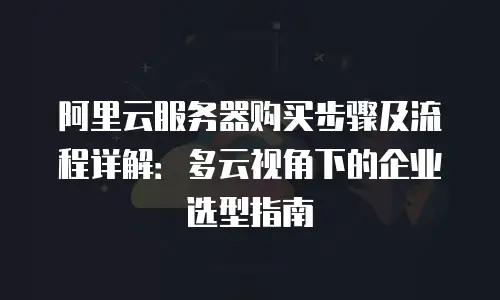 阿里云服务器购买步骤及流程详解：多云视角下的企业选型指南