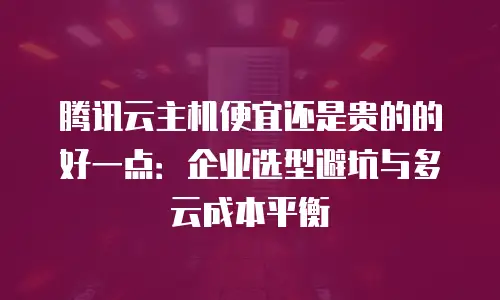 腾讯云主机便宜还是贵的的好一点：企业选型避坑与多云成本平衡