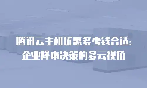 腾讯云主机优惠多少钱合适：企业降本决策的多云视角