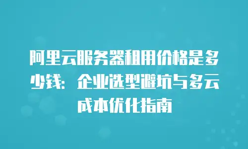 阿里云服务器租用价格是多少钱：企业选型避坑与多云成本优化指南