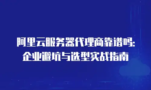阿里云服务器代理商靠谱吗：企业避坑与选型实战指南