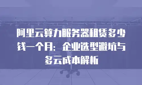 阿里云算力服务器租赁多少钱一个月：企业选型避坑与多云成本解析