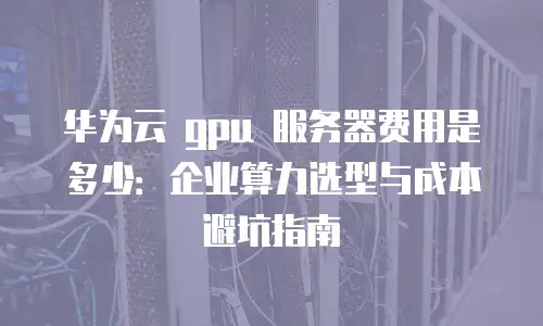 华为云 gpu 服务器费用是多少：企业算力选型与成本避坑指南