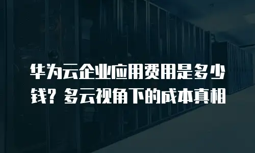 华为云企业应用费用是多少钱？多云视角下的成本真相