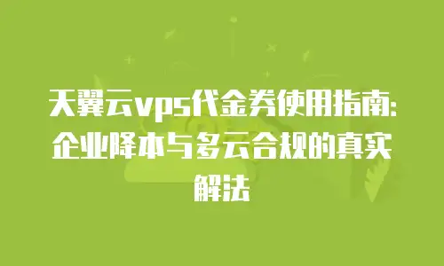 天翼云vps代金券使用指南：企业降本与多云合规的真实解法