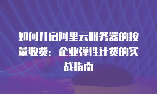 如何开启阿里云服务器的按量收费：企业弹性计费的实战指南
