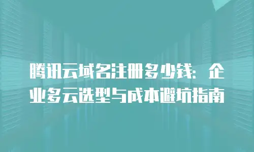 腾讯云域名注册多少钱：企业多云选型与成本避坑指南
