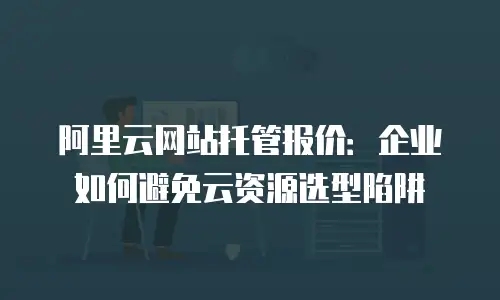 阿里云网站托管报价：企业如何避免云资源选型陷阱