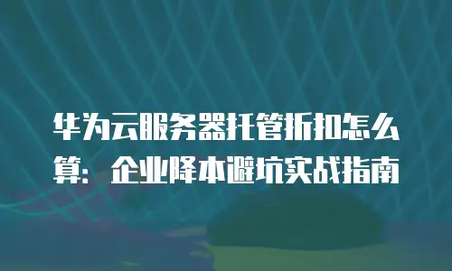 华为云服务器托管折扣怎么算：企业降本避坑实战指南