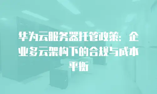 华为云服务器托管政策：企业多云架构下的合规与成本平衡