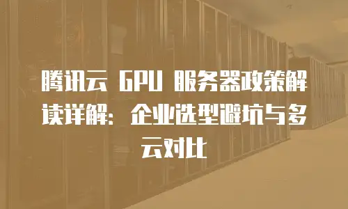 腾讯云 GPU 服务器政策解读详解：企业选型避坑与多云对比