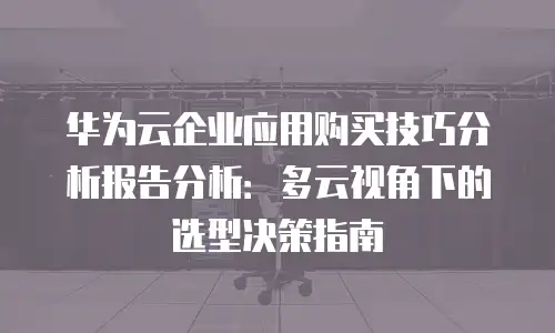华为云企业应用购买技巧分析报告分析：多云视角下的选型决策指南