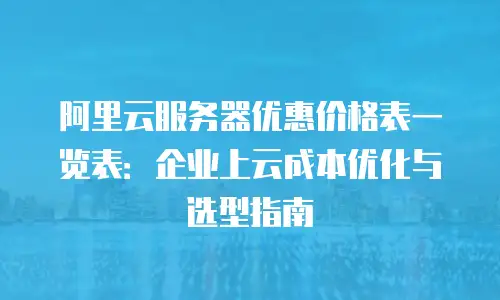阿里云服务器优惠价格表一览表：企业上云成本优化与选型指南
