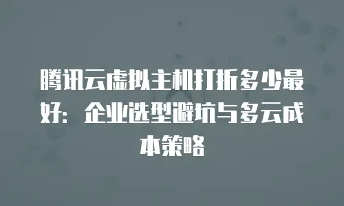 腾讯云虚拟主机打折多少最好：企业选型避坑与多云成本策略