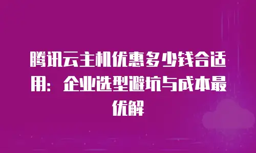 腾讯云主机优惠多少钱合适用：企业选型避坑与成本最优解