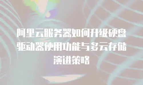 阿里云服务器如何升级硬盘驱动器使用功能与多云存储演进策略