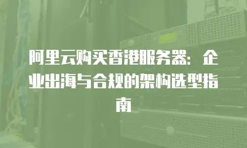 阿里云购买香港服务器：企业出海与合规的架构选型指南