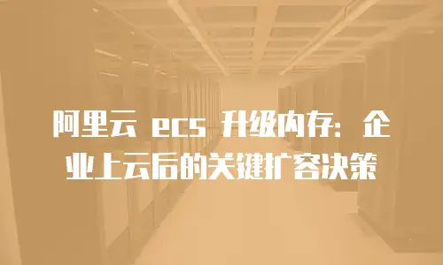 阿里云 ecs 升级内存：企业上云后的关键扩容决策