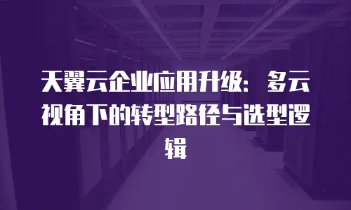 天翼云企业应用升级：多云视角下的转型路径与选型逻辑