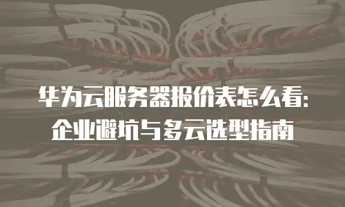 华为云服务器报价表怎么看：企业避坑与多云选型指南