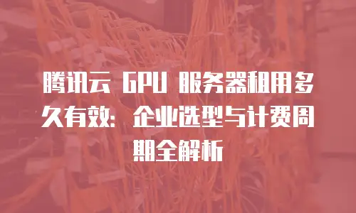 腾讯云 GPU 服务器租用多久有效：企业选型与计费周期全解析