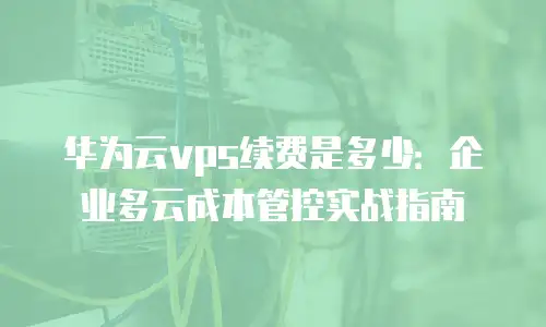 华为云vps续费是多少：企业多云成本管控实战指南