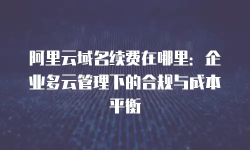 阿里云域名续费在哪里：企业多云管理下的合规与成本平衡