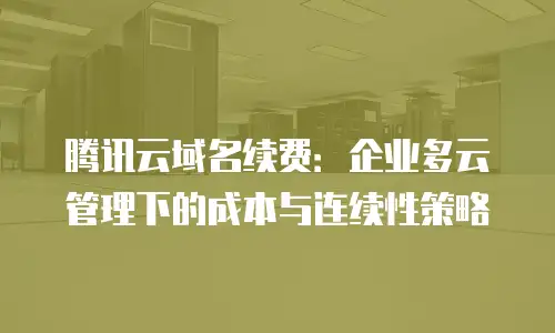 腾讯云域名续费：企业多云管理下的成本与连续性策略