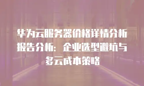 华为云服务器价格详情分析报告分析：企业选型避坑与多云成本策略