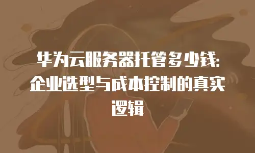 华为云服务器托管多少钱：企业选型与成本控制的真实逻辑