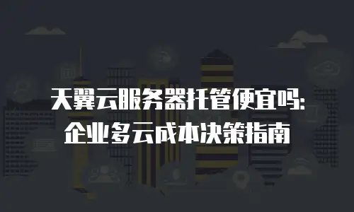 天翼云服务器托管便宜吗：企业多云成本决策指南