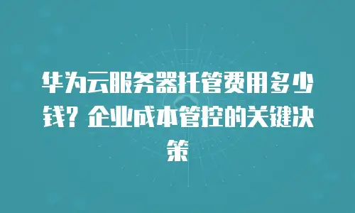 华为云服务器托管费用多少钱？企业成本管控的关键决策