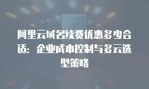 阿里云域名续费优惠多少合适：企业成本控制与多云选型策略